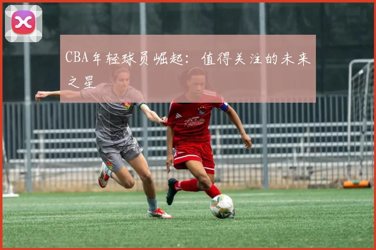 CBA年轻球员崛起:值得关注的未来之星