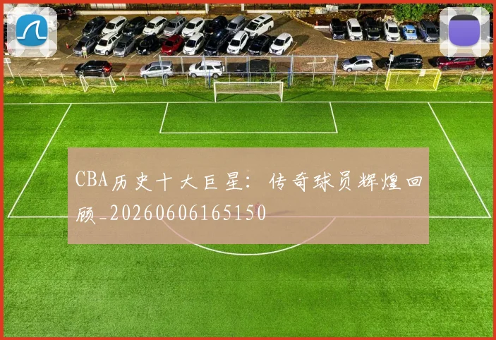 CBA历史十大巨星：传奇球员辉煌回顾_20260606165150