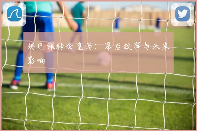 姆巴佩转会皇马：幕后故事与未来影响
