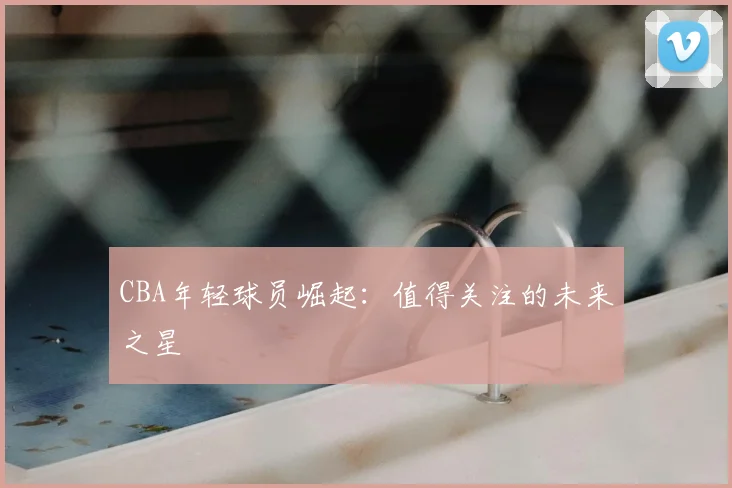 CBA年轻球员崛起:值得关注的未来之星