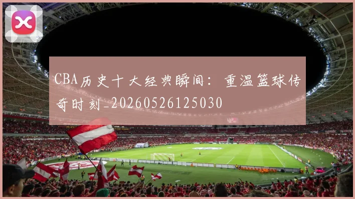 CBA历史十大经典瞬间:重温篮球传奇时刻_20260526125030