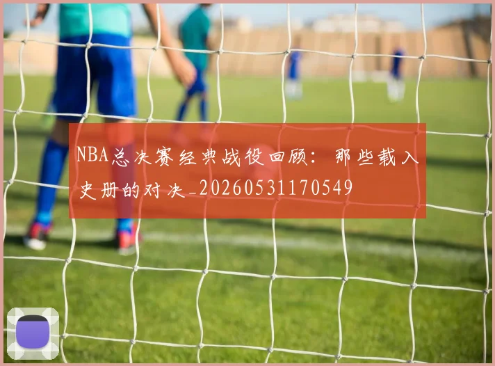 NBA总决赛经典战役回顾:那些载入史册的对决_20260531170549