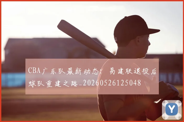 CBA广东队最新动态：易建联退役后球队重建之路_20260526125048