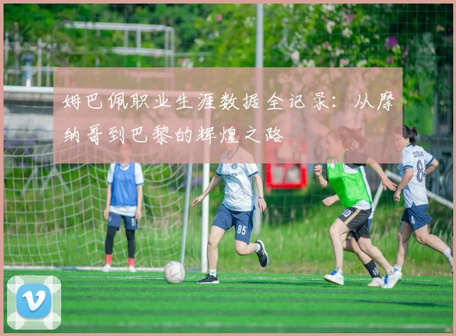 姆巴佩职业生涯数据全记录:从摩纳哥到巴黎的辉煌之路