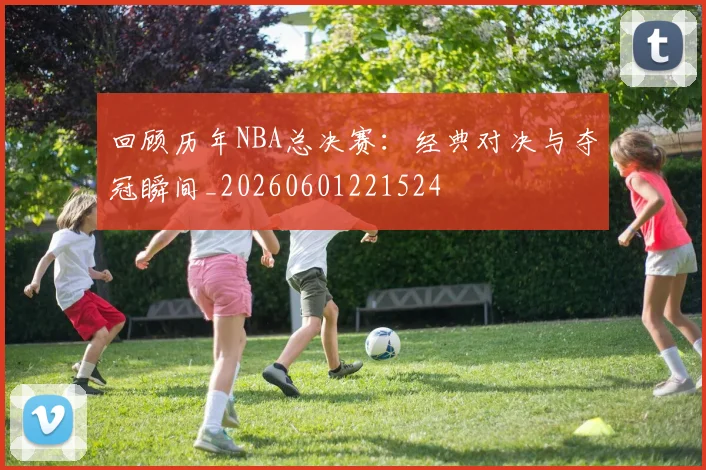 回顾历年NBA总决赛:经典对决与夺冠瞬间_20260601221524