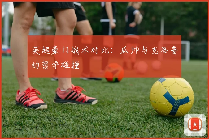 英超豪门战术对比：瓜帅与克洛普的哲学碰撞