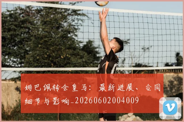 姆巴佩转会皇马：最新进展、合同细节与影响_20260602004009