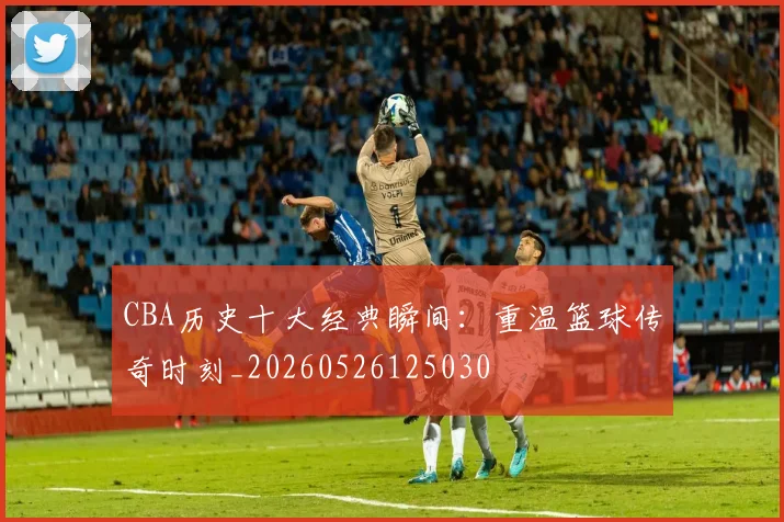 CBA历史十大经典瞬间:重温篮球传奇时刻_20260526125030